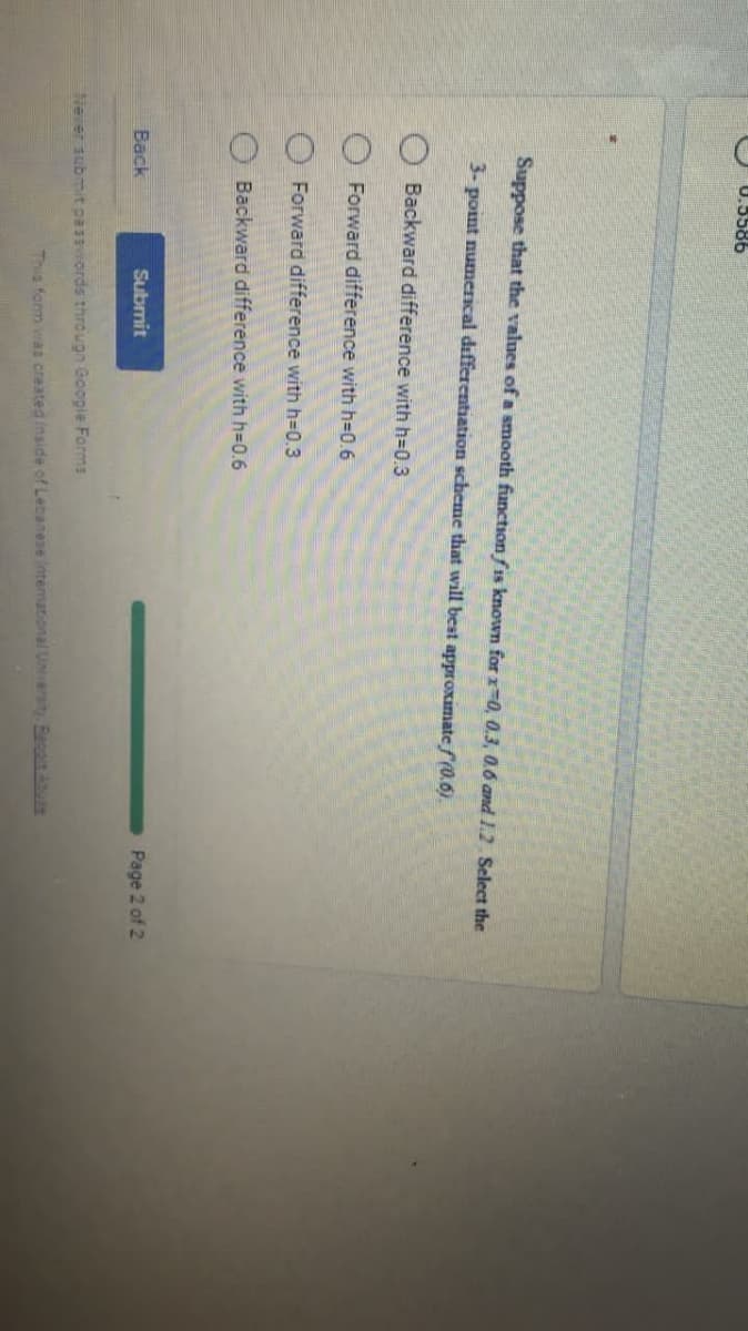 U.5586
Suppose that the values of a smooth function fis known for x 0, 0.3, 0.6 and 1.2 Select the
3- point numerical differentiation scheme that will best approximate f(0.6).
Backward difference with h-D0.3
Forward difference with h=0.6
Forward difference with h=0.3
Backward difference with h-D0.6
Back
Submit
Page 2 of 2
Never submit passviords througn Google Forms
This form was created inside of Lebanese intemational Unversi Benain Aue
