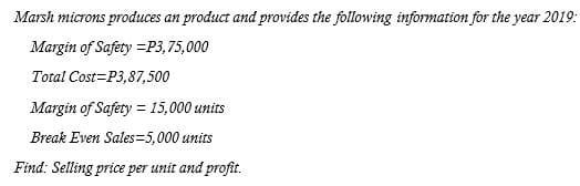 Marsh microns produces an product and provides the following information for the year 2019:
Margin of Safety =P3,75,000
Total Cost=P3,87,500
Margin of Safery = 15,000 units
Break Even Sales=5,000 units
Find: Selling price per unit and profit.
