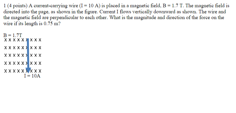 1 (4 points) A current-carrying wire (I = 10 A) is placed in a magnetic field, B = 1.7 T. The magnetic field is
directed into the page, as shown in the figure. Current I flows vertically downward as shown. The wire and
the magnetic field are perpendicular to each other. What is the magnitude and direction of the force on the
wire if its length is 0.75 m?
B = 1.7T
XXXXXXXXX
XXXXXXXXX
X X X X X X XXX
XXXXXXXXX
XXXXX
XXX
I = 10A