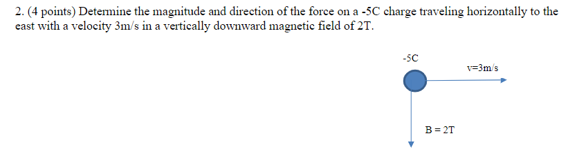 2. (4 points) Determine the magnitude and direction of the force on a -5C charge traveling horizontally to the
east with a velocity 3m/s in a vertically downward magnetic field of 2T.
-5C
v=3m/s
B = 2T