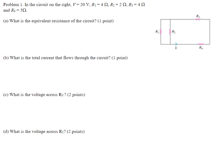 Problem 1. In the circuit on the right, V = 20 V, R₁ = 42, R2 = 2, R3 = 4 N
and R4 = 5Q.
(a) What is the equivalent resistance of the circuit? (1 point)
(b) What is the total current that flows through the circuit? (1 point)
(c) What is the voltage across R3? (2 points)
(d) What is the voltage across R₁? (2 points)
R₁
www
R₁
www
R$