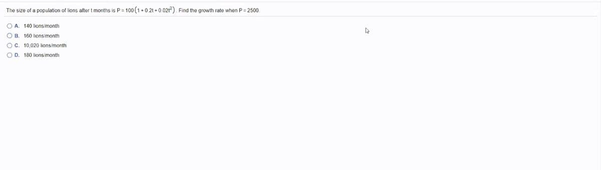 The size of a population of lions after t months is P = 100 (1+ 0.21 + 0.021?). Find the growth rate when P= 2500.
O A. 140 lions/month
O B. 160 lions/month
OC. 10,020 lions/month
O D. 180 lions/month
