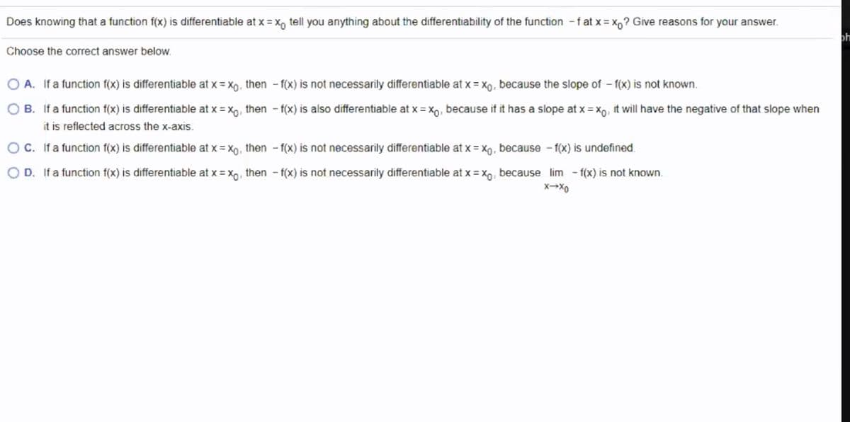 Does knowing that a function f(x) is differentiable at x = x, tell you anything about the differentiability of the function -f at x = x,? Give reasons for your answer.
ph
Choose the correct answer below.
A. If a function f(x) is differentiable at x = X0, then - f(x) is not necessarily differentiable at x = Xo, because the slope of – f(x) is not known.
B. If a function f(x) is differentiable at x = xo, then - f(x) is also differentiable at x = x0, because if it has a slope at x = Xp, it will have the negative of that slope when
it is reflected across the x-axis.
O C. If a function f(x) is differentiable at x = X9, then - f(x) is not necessarily differentiable at x = x, because - f(x) is undefined.
O D. If a function f(x) is differentiable at x = x,, then - f(x) is not necessarily differentiable at x = X; because lim - f(x) is not known.
