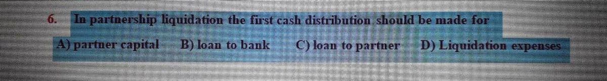 6.
In partnership liquidation the frst cash distribution should be made for
A) partner capital
B) loan to bank
C) loan to partner
D) Liquidation expenses
