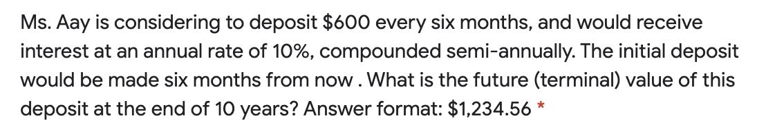 Ms. Aay is considering to deposit $600 every six months, and would receive
interest at an annual rate of 10%, compounded semi-annually. The initial deposit
would be made six months from now. What is the future (terminal) value of this
deposit at the end of 10 years? Answer format: $1,234.56 *
