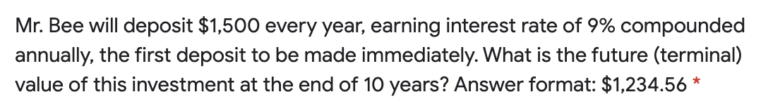 Mr. Bee will deposit $1,500 every year, earning interest rate of 9% compounded
annually, the first deposit to be made immediately. What is the future (terminal)
value of this investment at the end of 10 years? Answer format: $1,234.56 *
