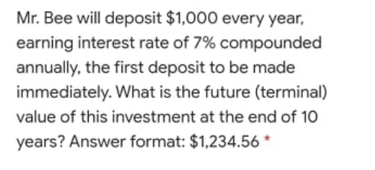 Mr. Bee will deposit $1,000 every year,
earning interest rate of 7% compounded
annually, the first deposit to be made
immediately. What is the future (terminal)
value of this investment at the end of 10
years? Answer format: $1,234.56 *
