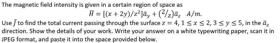 The magnetic field intensity is given in a certain region of space as
H = [(x + 2y)/z²]ā, +(²/z)āz A/m.
Use J to find the total current passing through the surface z = 4, 1 ≤ x ≤ 2, 3 ≤ y ≤ 5, in the āz
direction. Show the details of your work. Write your answer on a white typewriting paper, scan it in
JPEG format, and paste it into the space provided below.