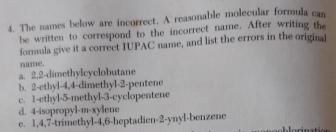 4. The names below are incorrect. A reasonable molecular formula can
be written to correspond to the incorrect name. After writing the
formula give it a correct IUPAC name, and list the errors in the original
name.
a 2,2-dimethylcyclobutane
b. 2-ethyl-4,4-dimethyl-2-pentene
1-ethyl-5-methyl-3-cyclopentene
d. 4-isopropyl-m-xylene
c.
e. 1,4,7-trimethyl-4,6-heptadien-2-ynyl-benzene
Jorination