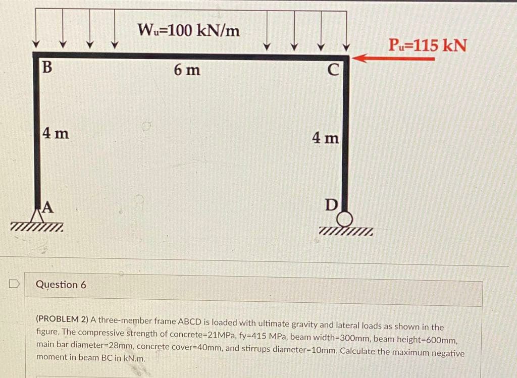 Wu-100 kN/m
6 m
4 m
D
A
mmm.
Question 6
(PROBLEM 2) A three-member frame ABCD is loaded with ultimate gravity and lateral loads as shown in the
figure. The compressive strength of concrete=21MPa, fy=415 MPa, beam width=300mm, beam height=600mm,
main bar diameter=28mm, concrete cover=40mm, and stirrups diameter-10mm. Calculate the maximum negative
moment in beam BC in kN.m.
B
4 m
Pu=115 KN