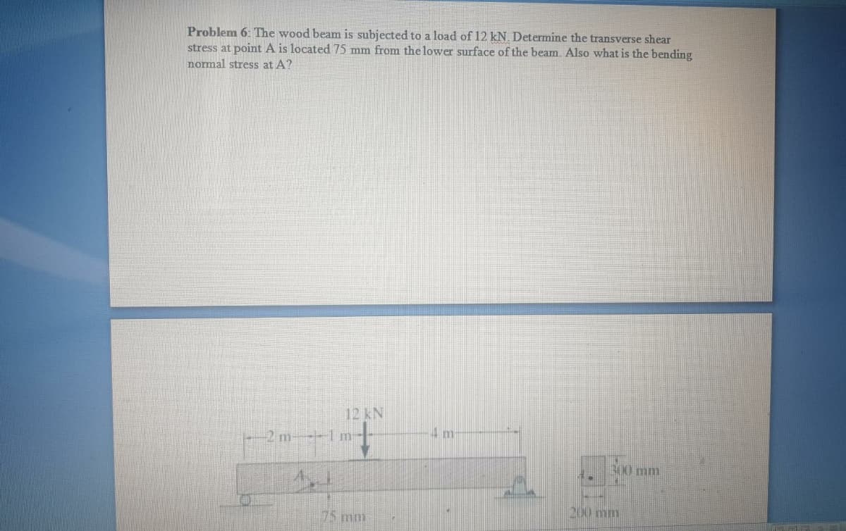 Problem 6: The wood beam is subjected to a load of 12 kN. Determine the transverse shear
stress at point A is located 75 mm from the lower surface of the beam. Also what is the bending
normal stress at A?
12 KN
+
300 mm
TH
200 mm
-2 m---1
4.1
75 mol
IM