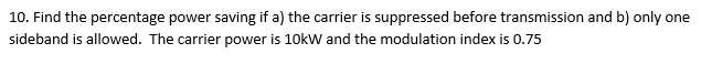 10. Find the percentage power saving if a) the carrier is suppressed before transmission and b) only one
sideband is allowed. The carrier power is 10kW and the modulation index is 0.75