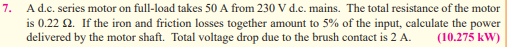 7.
A d.c. series motor on full-load takes 50 A from 230 V d.c. mains. The total resistance of the motor
is 0.22 2. If the iron and friction losses together amount to 5% of the input, calculate the power
delivered by the motor shaft. Total voltage drop due to the brush contact is 2 A. (10.275 kW)