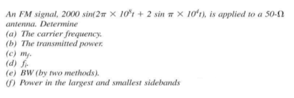 An FM signal, 2000 sin(2 x 10°t + 2 sin X 10't), is applied to a 50-
antenna. Determine
(a) The carrier frequency.
(b) The transmitted power.
(c) mf.
(d) fi
(e) BW (by two methods).
(f) Power in the largest and smallest sidebands