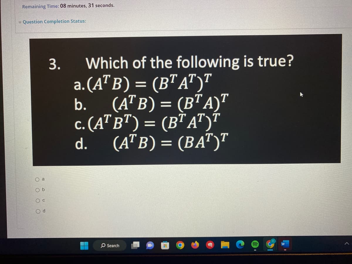 Remaining Time: 08 minutes, 31 seconds.
Question Completion Status:
O a
Ob
OC
O d
3.
Which of the following is true?
a.(ATB) = (BT AT)T
(ATB) = (BTA)T
c. (AT B¹) = (BT AT)T
(ATB) = (BAT)T
b.
d.
Search
31