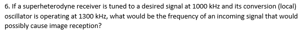 6. If a superheterodyne receiver is tuned to a desired signal at 1000 kHz and its conversion (local)
oscillator is operating at 1300 kHz, what would be the frequency of an incoming signal that would
possibly cause image reception?