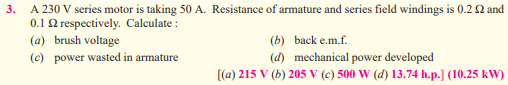 3.
A 230 V series motor is taking 50 A. Resistance of armature and series field windings is 0.2 £2 and
0.1 2 respectively. Calculate:
(a) brush voltage
(c) power wasted in armature
(b)
back e.m.f.
(d) mechanical power developed
[(a) 215 V (b) 205 V (c) 500 W (d) 13.74 h.p.] (10.25 kW)