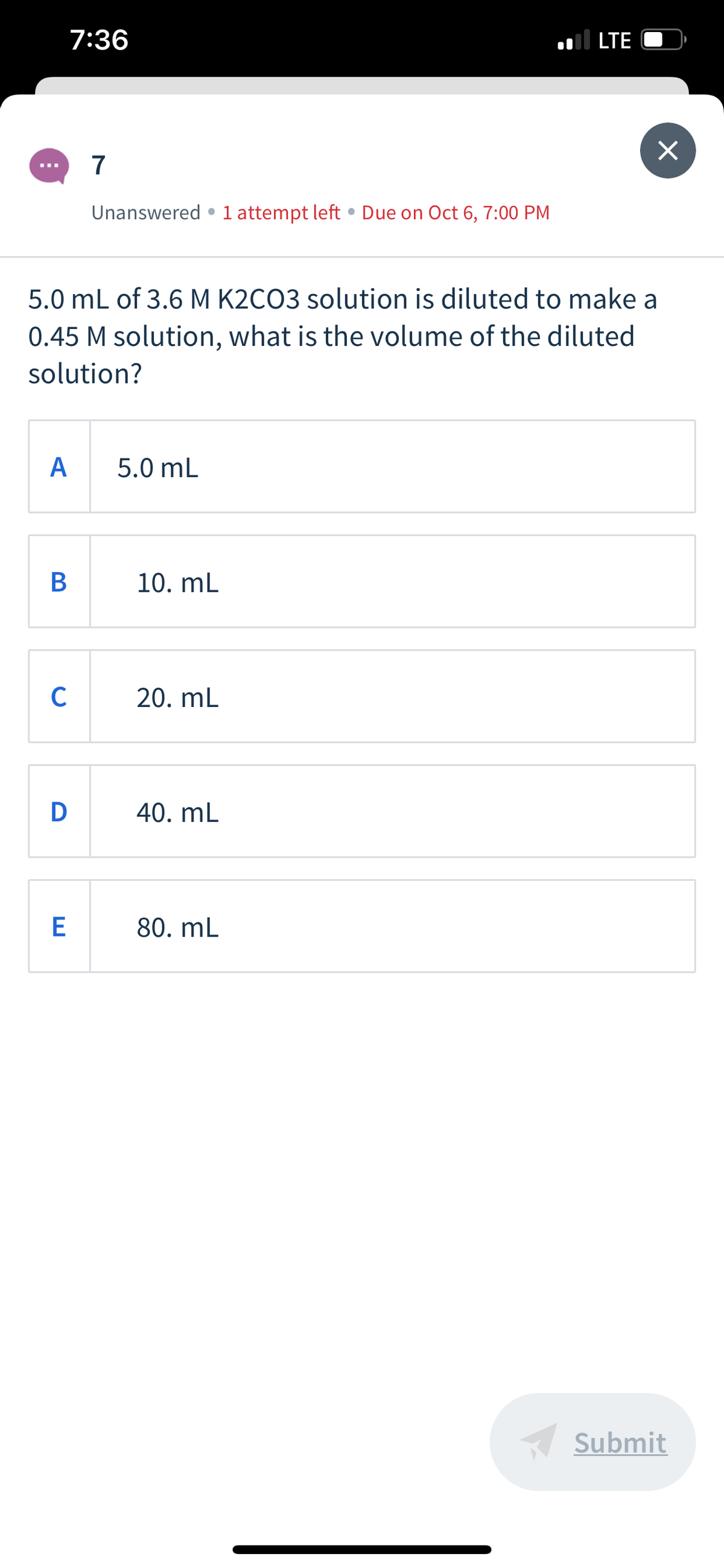 7:36
.l LTE
7
Unanswered •1 attempt left • Due on Oct 6, 7:00 PM
5.0 mL of 3.6 M K2CO3 solution is diluted to make a
0.45 M solution, what is the volume of the diluted
solution?
А
5.0 mL
10. mL
C
20. mL
D
40. mL
80. mL
Submit
B
