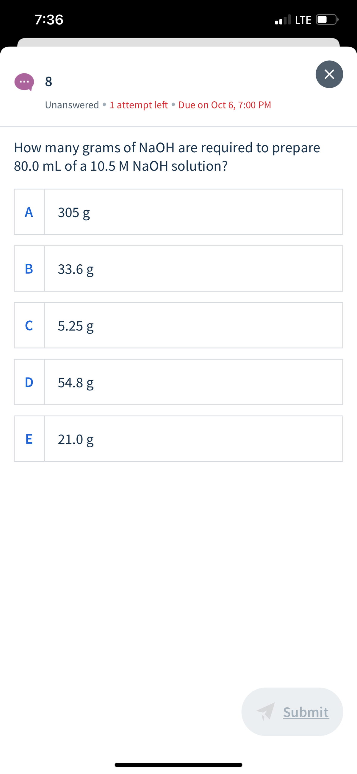 .l LTE
7:36
8
Unanswered • 1 attempt left • Due on Oct 6, 7:00 PM
How many grams of NaOH are required to prepare
80.0 mL of a 10.5 M NaOH solution?
А
305 g
33.6 g
C
5.25 g
D
54.8 g
E
21.0 g
Submit
B
