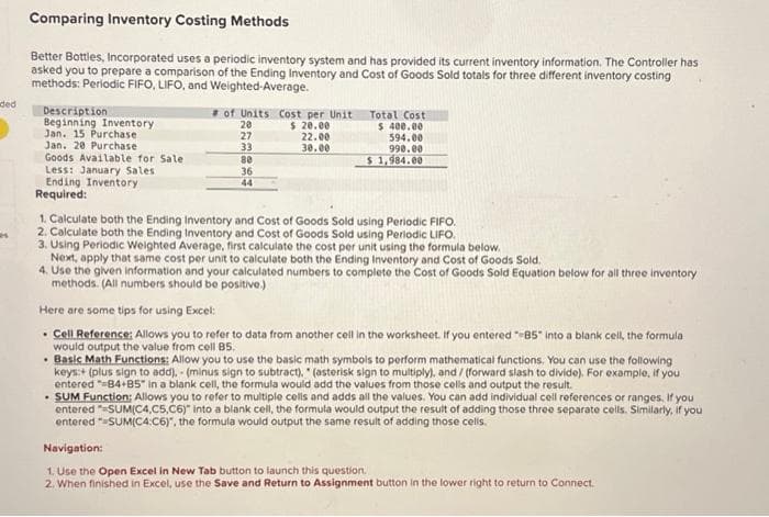 ded
es
Comparing Inventory Costing Methods
Better Bottles, Incorporated uses a periodic inventory system and has provided its current inventory information. The Controller has
asked you to prepare a comparison of the Ending Inventory and Cost of Goods Sold totals for three different inventory costing
methods: Periodic FIFO, LIFO, and Weighted-Average.
Description
Beginning Inventory
Jan. 15 Purchase
Jan. 20 Purchase
Goods Available for Sale
Less: January Sales
Ending Inventory
Required:
of Units Cost per Unit
$ 20.00
22.00
30.00
20
27
33
80
36
44
Total Cost
$ 400.00
594.00
990.00
$ 1,984.00
1. Calculate both the Ending Inventory and Cost of Goods Sold using Periodic FIFO.
2. Calculate both the Ending Inventory and Cost of Goods Sold using Periodic LIFO.
3. Using Periodic Weighted Average, first calculate the cost per unit using the formula below.
Next, apply that same cost per unit to calculate both the Ending Inventory and Cost of Goods Sold.
4. Use the given information and your calculated numbers to complete the Cost of Goods Sold Equation below for all three inventory
methods. (All numbers should be positive.)
Here are some tips for using Excel:
• Cell Reference: Allows you to refer to data from another cell in the worksheet. If you entered "85" into a blank cell, the formula
would output the value from cell B5.
• Basic Math Functions: Allow you to use the basic math symbols to perform mathematical functions. You can use the following
keys:+ (plus sign to add).- (minus sign to subtract), "(asterisk sign to multiply), and/(forward slash to divide). For example, if you
entered "=84+85" in a blank cell, the formula would add the values from those cells and output the result.
. SUM Function: Allows you to refer to multiple cells and adds all the values. You can add individual cell references or ranges. If you
entered =SUM(C4,C5,C6)" into a blank cell, the formula would output the result of adding those three separate cells. Similarly, if you
entered "SUM(C4:C6)", the formula would output the same result of adding those cells.
Navigation:
1. Use the Open Excel in New Tab button to launch this question.
2. When finished in Excel, use the Save and Return to Assignment button in the lower right to return to Connect.