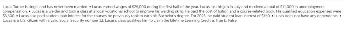 Lucas Turner is single and has never been married. Lucas earned wages of $25,000 during the first half of the year. Lucas lost his job in July and received a total of $11,000 in unemployment
compensation. Lucas is a welder and took a class at a local vocational school to improve his welding skills. He paid the cost of tuition and a course-related book. His qualified education expenses were
$3,500. Lucas also paid student loan interest for the courses he previously took to earn his Bachelor's degree. For 2023, he paid student loan interest of $750. Lucas does not have any dependents..
Lucas is a U.S. citizen with a valid Social Security number 12. Lucas's class qualifies him to claim the Lifetime Learning Credit a. True b. False