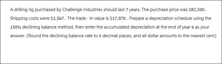 A drilling rig purchased by Challenge Industries should last 7 years. The purchase price was $82,500.
Shipping costs were $1,567. The trade - in value is $17,870. Prepare a depreciation schedule using the
150% declining balance method, then enter the accumulated depreciation at the end of year 6 as your
answer. (Round the declining balance rate to 4 decimal places, and all dollar amounts to the nearest cent)