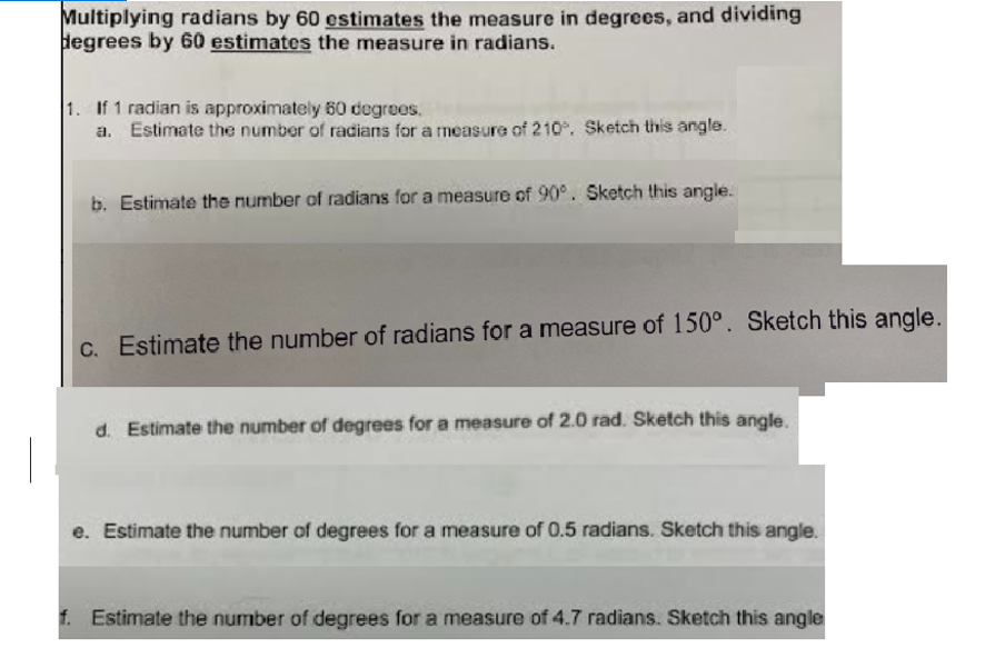 Multiplying radians by 60 estimates the measure in degrees, and dividing
degrees by 60 estimates the measure in radians.
1. If 1 radian is approximately 60 degrees.
a. Estimate the number of radians for a measure of 210. Sketch this angle.
b. Estimate the number of radians for a measure of 90°. Sketch this angle.
C. Estimate the number of radians for a measure of 150°. Sketch this angle.
d. Estimate the number of degrees for a measure of 2.0 rad. Sketch this angle.
e. Estimate the number of degrees for a measure of 0.5 radians. Sketch this angle.
f. Estimate the number of degrees for a measure of 4.7 radians. Sketch this angle
