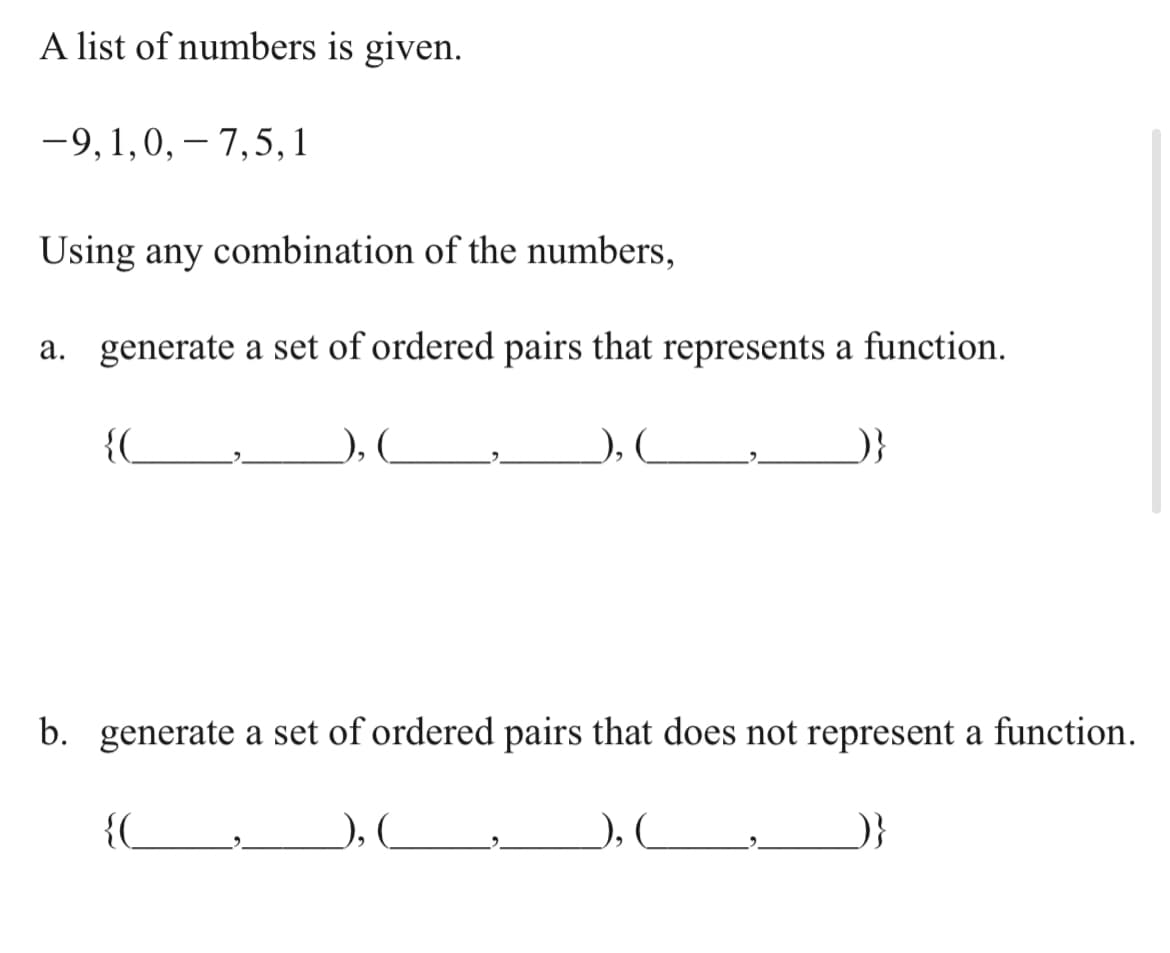 A list of numbers is given.
-9,1,0, – 7,5,1
Using any combination of the numbers,
a. generate a set of ordered pairs that represents a function.
{_
), (
), C
}
b. generate a set of ordered pairs that does not represent a function.
{(
), _
