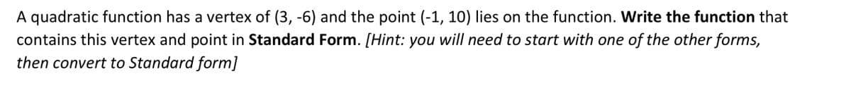 A quadratic function has a vertex of (3, -6) and the point (-1, 10) lies on the function. Write the function that
contains this vertex and point in Standard Form. [Hint: you will need to start with one of the other forms,
then convert to Standard form]
