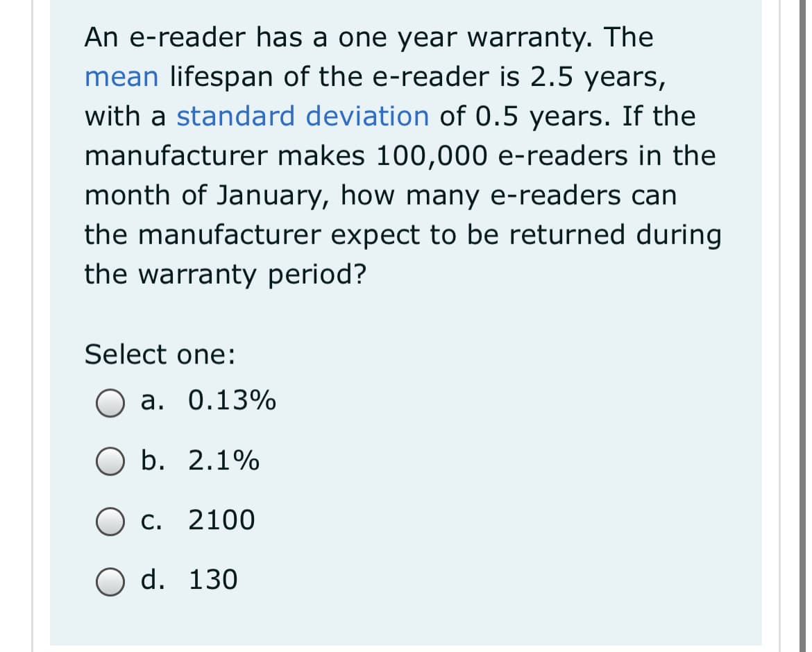 An e-reader has a one year warranty. The
mean lifespan of the e-reader is 2.5 years,
with a standard deviation of 0.5 years. If the
manufacturer makes 100,000 e-readers in the
month of January, how many e-readers can
the manufacturer expect to be returned during
the warranty period?
Select one:
a. 0.13%
ОБ. 2.1%
О с. 2100
O d. 130
