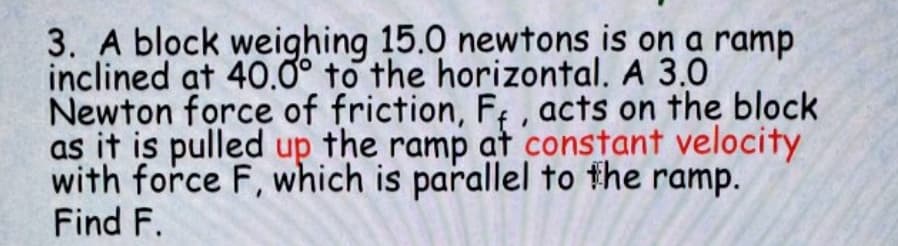 3. A block weighing 15.0 newtons is on a ramp
inclined at 40.0° to the horizontal. A 3.0
Newton force of friction, F; , acts on the block
as it is pulled up the ramp at constant velocity
with force F, which is parallel to the ramp.
Find F.
