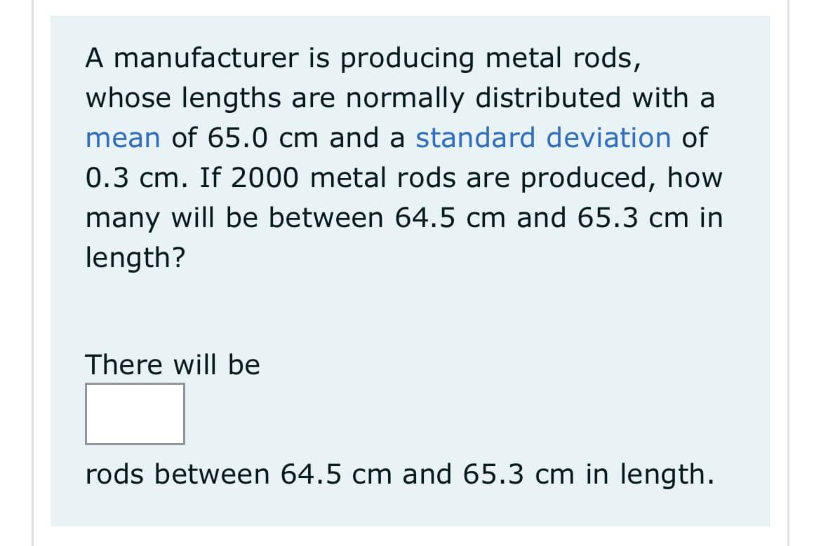 A manufacturer is producing metal rods,
whose lengths are normally distributed with a
mean of 65.0 cm and a standard deviation of
0.3 cm. If 2000 metal rods are produced, how
many will be between 64.5 cm and 65.3 cm in
length?
There will be
rods between 64.5 cm and 65.3 cm in length.
