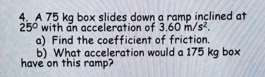 4. A 75 kg box slides down a ramp inclined at
250 with an acceleration of 3.60 m/s?.
a) Find the coefficient of friction.
b) What acceleration would a 175 kg box
have on this ramp?
