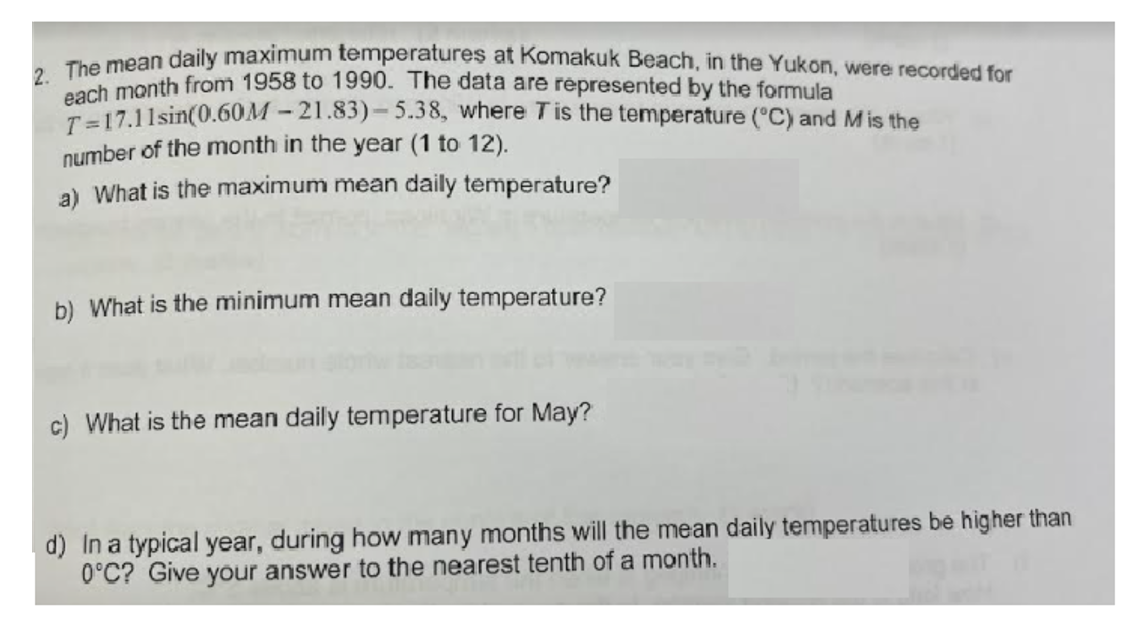 The mean daily maximum temperatures at Komakuk Beach, in the Yukon, were recorded for
The month from 1958 to 1990. The data are represented by the formula
T=17.11sin(0.60M – 21.83)– 5.38, where Tis the temperature ("C) and Mis the
number of the month in the year (1 to 12).
a) What is the maximum mean daily temperature?
b) What is the minimum mean daily temperature?
c) What is the mean daily temperature for May?
d) In a typical year, during how many months will the mean daily temperatures be higher than
0°C? Give your answer to the nearest tenth of a month.
