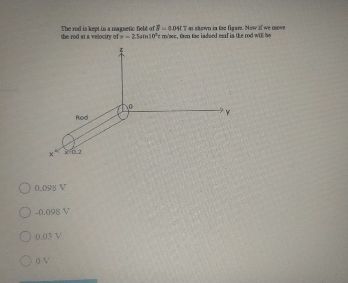 The rod is kept in a magnetic field of B = 0.04IT as shown in the figure. Now if we move
the rod at a velocity of v 2.5sin10 t m/sec, then the indued emf in the rod will be
%3D
Rod
X-0.2
O 0.098 V
-0.098 V
O 0.03 V
O ov
