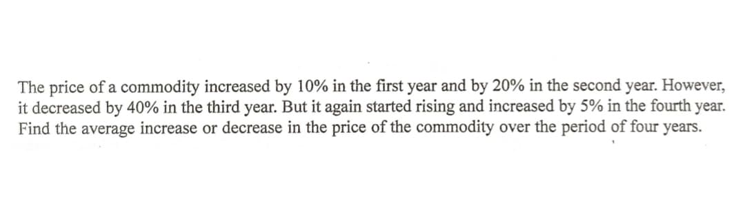 The price of a commodity increased by 10% in the first year and by 20% in the second year. However,
it decreased by 40% in the third year. But it again started rising and increased by 5% in the fourth year.
Find the average increase or decrease in the price of the commodity over the period of four years.
