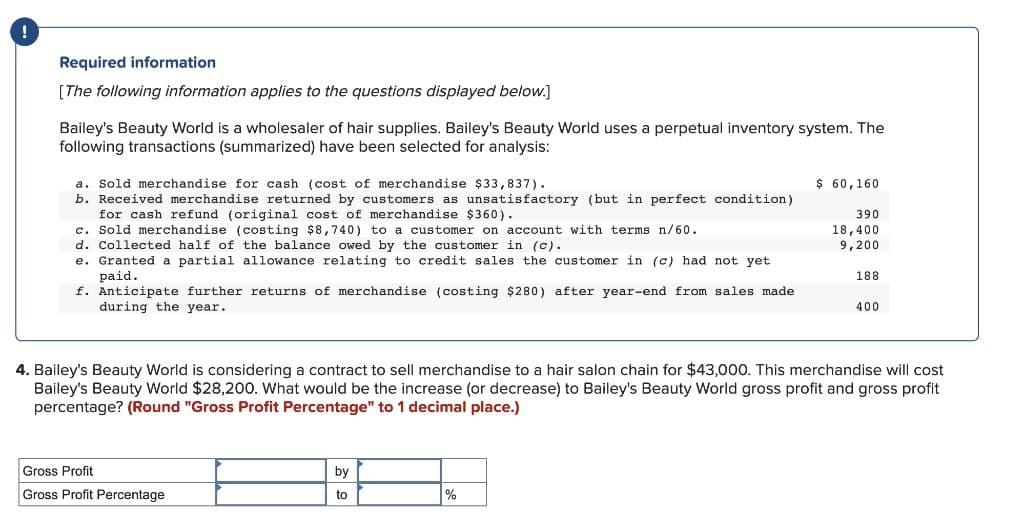 Required information
[The following information applies to the questions displayed below.]
Bailey's Beauty World is a wholesaler of hair supplies. Bailey's Beauty World uses a perpetual inventory system. The
following transactions (summarized) have been selected for analysis:
a. Sold merchandise for cash (cost of merchandise $33,837).
b. Received merchandise returned by customers as unsatisfactory (but in perfect condition)
for cash refund (original cost of merchandise $360).
c. Sold merchandise (costing $8,740) to a customer on account with terms n/60.
d. Collected half of the balance owed by the customer in (c).
e. Granted a partial allowance relating to credit sales the customer in (c) had not yet
paid.
f. Anticipate further returns of merchandise (costing $280) after year-end from sales made
during the year.
Gross Profit
Gross Profit Percentage
by
to
$ 60,160
%
390
18,400
9,200
4. Bailey's Beauty World is considering a contract to sell merchandise to a hair salon chain for $43,000. This merchandise will cost
Bailey's Beauty World $28,200. What would be the increase (or decrease) to Bailey's Beauty World gross profit and gross profit
percentage? (Round "Gross Profit Percentage" to 1 decimal place.)
188
400