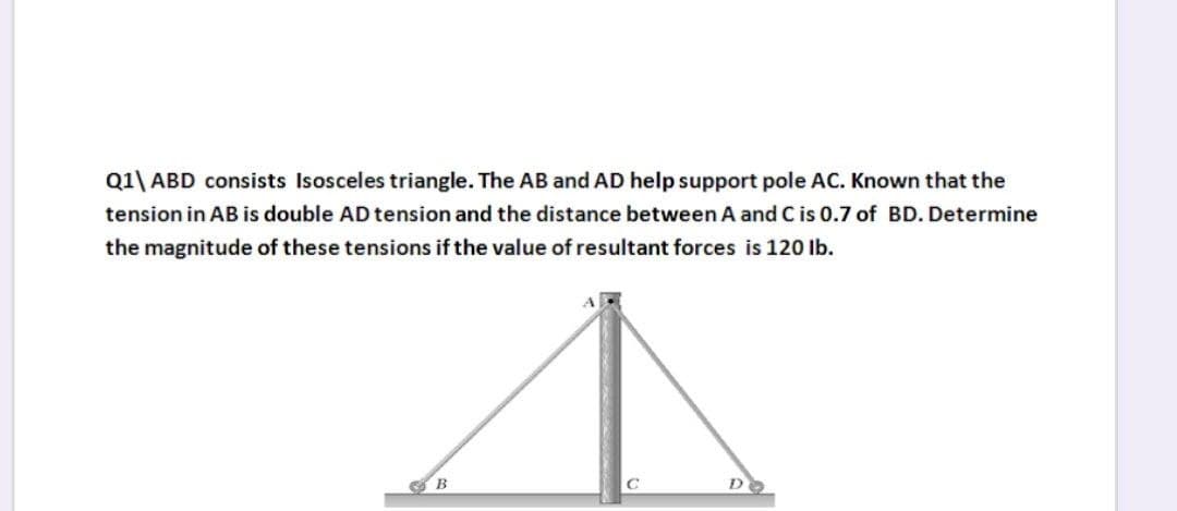 Q1\ ABD consists Isosceles triangle. The AB and AD help support pole AC. Known that the
tension in AB is double AD tension and the distance between A and C is 0.7 of BD. Determine
the magnitude of these tensions if the value of resultant forces is 120 lb.
B
