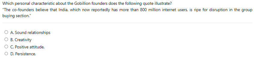 Which personal characteristic about the Gobillion founders does the following quote illustrate?
"The co-founders believe that India, which now reportedly has more than 800 million internet users, is ripe for disruption in the group
buying section."
A. Sound relationships
B. Creativity
C. Positive attitude.
O D. Persistence.