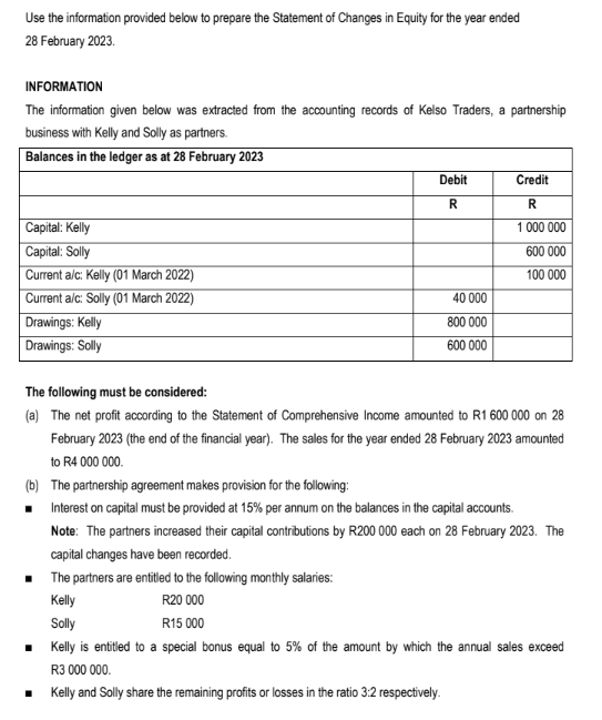 Use the information provided below to prepare the Statement of Changes in Equity for the year ended
28 February 2023.
INFORMATION
The information given below was extracted from the accounting records of Kelso Traders, a partnership
business with Kelly and Solly as partners.
Balances in the ledger as at 28 February 2023
Capital: Kelly
Capital: Solly
Current a/c: Kelly (01 March 2022)
Current a/c: Solly (01 March 2022)
Drawings: Kelly
Drawings: Solly
Debit
R
40 000
800 000
600 000
Credit
R
1 000 000
600 000
100 000
The following must be considered:
(a) The net profit according to the Statement of Comprehensive Income amounted to R1 600 000 on 28
February 2023 (the end of the financial year). The sales for the year ended 28 February 2023 amounted
to R4 000 000.
(b) The partnership agreement makes provision for the following:
■
Interest on capital must be provided at 15% per annum on the balances in the capital accounts.
Note: The partners increased their capital contributions by R200 000 each on 28 February 2023. The
capital changes have been recorded.
■ The partners are entitled to the following monthly salaries:
Kelly
Solly
R20 000
R15 000
■ Kelly is entitled to a special bonus equal to 5% of the amount by which the annual sales exceed
R3 000 000.
■ Kelly and Solly share the remaining profits or losses in the ratio 3:2 respectively.