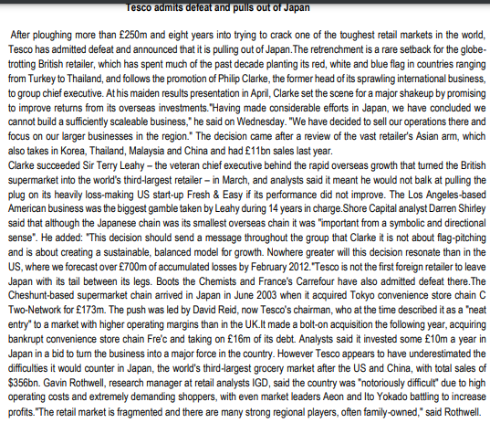 Tesco admits defeat and pulls out of Japan
After ploughing more than £250m and eight years into trying to crack one of the toughest retail markets in the world,
Tesco has admitted defeat and announced that it is pulling out of Japan. The retrenchment is a rare setback for the globe-
trotting British retailer, which has spent much of the past decade planting its red, white and blue flag in countries ranging
from Turkey to Thailand, and follows the promotion of Philip Clarke, the former head of its sprawling international business,
to group chief executive. At his maiden results presentation in April, Clarke set the scene for a major shakeup by promising
to improve returns from its overseas investments. "Having made considerable efforts in Japan, we have concluded we
cannot build a sufficiently scaleable business," he said on Wednesday. "We have decided to sell our operations there and
focus on our larger businesses in the region." The decision came after a review of the vast retailer's Asian arm, which
also takes in Korea, Thailand, Malaysia and China and had £11bn sales last year.
Clarke succeeded Sir Terry Leahy - the veteran chief executive behind the rapid overseas growth that turned the British
supermarket into the world's third-largest retailer - in March, and analysts said it meant he would not balk at pulling the
plug on its heavily loss-making US start-up Fresh & Easy if its performance did not improve. The Los Angeles-based
American business was the biggest gamble taken by Leahy during 14 years in charge.Shore Capital analyst Darren Shirley
said that although the Japanese chain was its smallest overseas chain it was "important from a symbolic and directional
sense". He added: "This decision should send a message throughout the group that Clarke it is not about flag-pitching
and is about creating a sustainable, balanced model for growth. Nowhere greater will this decision resonate than in the
US, where we forecast over £700m of accumulated losses by February 2012. "Tesco is not the first foreign retailer to leave
Japan with its tail between its legs. Boots the Chemists and France's Carrefour have also admitted defeat there. The
Cheshunt-based supermarket chain arrived in Japan in June 2003 when it acquired Tokyo convenience store chain C
Two-Network for £173m. The push was led by David Reid, now Tesco's chairman, who at the time described it as a "neat
entry" to a market with higher operating margins than in the UK.It made a bolt-on acquisition the following year, acquiring
bankrupt convenience store chain Fre'c and taking on £16m of its debt. Analysts said it invested some £10m a year in
Japan in a bid to turn the business into a major force in the country. However Tesco appears to have underestimated the
difficulties it would counter in Japan, the world's third-largest grocery market after the US and China, with total sales of
$356bn. Gavin Rothwell, research manager at retail analysts IGD, said the country was "notoriously difficult due to high
operating costs and extremely demanding shoppers, with even market leaders Aeon and Ito Yokado battling to increase
profits."The retail market is fragmented and there are many strong regional players, often family-owned," said Rothwell.