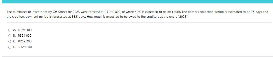 The purchases of inventories by GH Stores for 2023 were forecast at R3 240 000, of which 40% is expected to be on credit. The debtors collection period is estimated to be 73 days and
the creditors payment period is forecasted at 36.5 days. How much is expected to be owed to the creditors at the end of 2023?
A. R194 400
B. R324 000
C. R259 200
OD. R129 600