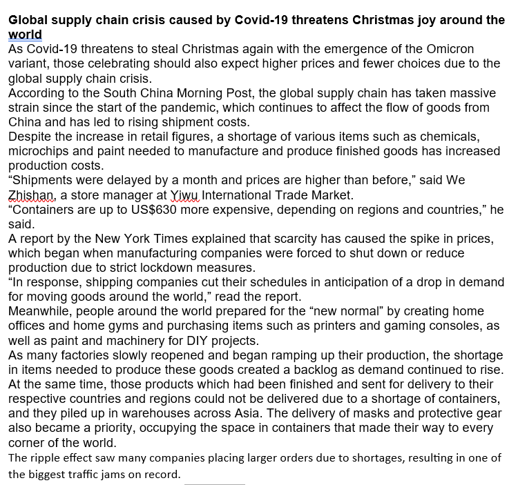 Global supply chain crisis caused by Covid-19 threatens Christmas joy around the
world
As Covid-19 threatens to steal Christmas again with the emergence of the Omicron
variant, those celebrating should also expect higher prices and fewer choices due to the
global supply chain crisis.
According to the South China Morning Post, the global supply chain has taken massive
strain since the start of the pandemic, which continues to affect the flow of goods from
China and has led to rising shipment costs.
Despite the increase in retail figures, a shortage of various items such as chemicals,
microchips and paint needed to manufacture and produce finished goods has increased
production costs.
"Shipments were delayed by a month and prices are higher than before," said We
Zhishan, a store manager at Yiwu International Trade Market.
"Containers are up to US$630 more expensive, depending on regions and countries," he
said.
A report by the New York Times explained that scarcity has caused the spike in prices,
which began when manufacturing companies were forced to shut down or reduce
production due to strict lockdown measures.
"In response, shipping companies cut their schedules in anticipation of a drop in demand
for moving goods around the world," read the report.
Meanwhile, people around the world prepared for the "new normal" by creating home
offices and home gyms and purchasing items such as printers and gaming consoles, as
well as paint and machinery for DIY projects.
As many factories slowly reopened and began ramping up their production, the shortage
in items needed to produce these goods created a backlog as demand continued to rise.
At the same time, those products which had been finished and sent for delivery to their
respective countries and regions could not be delivered due to a shortage of containers,
and they piled up in warehouses across Asia. The delivery of masks and protective gear
also became a priority, occupying the space in containers that made their way to every
corner of the world.
The ripple effect saw many companies placing larger orders due to shortages, resulting in one of
the biggest traffic jams on record.