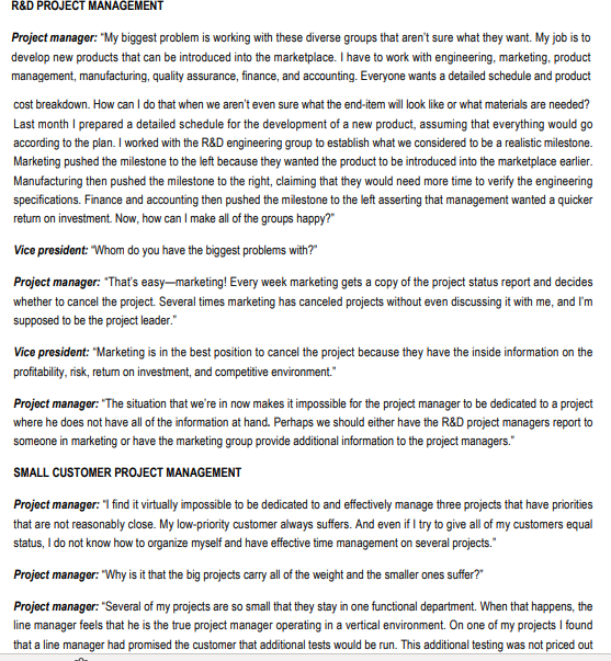 R&D PROJECT MANAGEMENT
Project manager: "My biggest problem is working with these diverse groups that aren't sure what they want. My job is to
develop new products that can be introduced into the marketplace. I have to work with engineering, marketing, product
management, manufacturing, quality assurance, finance, and accounting. Everyone wants a detailed schedule and product
cost breakdown. How can I do that when we aren't even sure what the end-item will look like or what materials are needed?
Last month I prepared a detailed schedule for the development of a new product, assuming that everything would go
according to the plan. I worked with the R&D engineering group to establish what we considered to be a realistic milestone.
Marketing pushed the milestone to the left because they wanted the product to be introduced into the marketplace earlier.
Manufacturing then pushed the milestone to the right, claiming that they would need more time to verify the engineering
specifications. Finance and accounting then pushed the milestone to the left asserting that management wanted a quicker
return on investment. Now, how can I make all of the groups happy?"
Vice president: "Whom do you have the biggest problems with?"
Project manager: "That's easy-marketing! Every week marketing gets a copy of the project status report and decides
whether to cancel the project. Several times marketing has canceled projects without even discussing it with me, and I'm
supposed to be the project leader."
Vice president: "Marketing is in the best position to cancel the project because they have the inside information on the
profitability, risk, return on investment, and competitive environment."
Project manager: "The situation that we're in now makes it impossible for the project manager to be dedicated to a project
where he does not have all of the information at hand. Perhaps we should either have the R&D project managers report to
someone in marketing or have the marketing group provide additional information to the project managers."
SMALL CUSTOMER PROJECT MANAGEMENT
Project manager: "I find it virtually impossible to be dedicated to and effectively manage three projects that have priorities
that are not reasonably close. My low-priority customer always suffers. And even if I try to give all of my customers equal
status, I do not know how to organize myself and have effective time management on several projects."
Project manager: "Why is it that the big projects carry all of the weight and the smaller ones suffer?"
Project manager: "Several of my projects are so small that they stay in one functional department. When that happens, the
line manager feels that he is the true project manager operating in a vertical environment. On one of my projects I found
that a line manager had promised the customer that additional tests would be run. This additional testing was not priced out