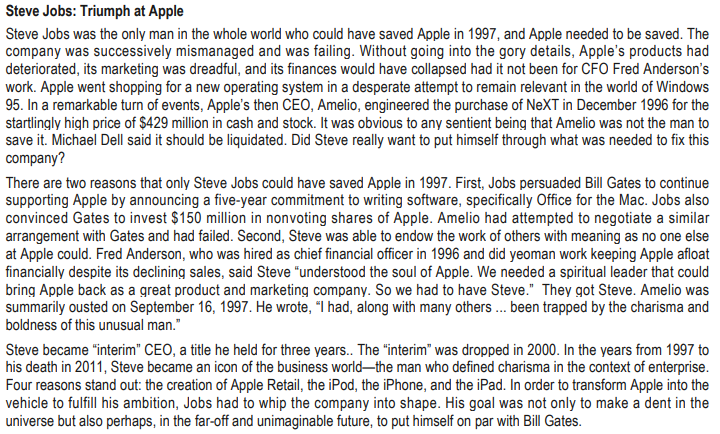 Steve Jobs: Triumph at Apple
Steve Jobs was the only man in the whole world who could have saved Apple in 1997, and Apple needed to be saved. The
company was successively mismanaged and was failing. Without going into the gory details, Apple's products had
deteriorated, its marketing was dreadful, and its finances would have collapsed had it not been for CFO Fred Anderson's
work. Apple went shopping for a new operating system in a desperate attempt to remain relevant in the world of Windows
95. In a remarkable turn of events, Apple's then CEO, Amelio, engineered the purchase of NeXT in December 1996 for the
startlingly high price of $429 million in cash and stock. It was obvious to any sentient being that Amelio was not the man to
save it. Michael Dell said it should be liquidated. Did Steve really want to put himself through what was needed to fix this
company?
There are two reasons that only Steve Jobs could have saved Apple in 1997. First, Jobs persuaded Bill Gates to continue
supporting Apple by announcing a five-year commitment to writing software, specifically Office for the Mac. Jobs also
convinced Gates to invest $150 million in nonvoting shares of Apple. Amelio had attempted to negotiate a similar
arrangement with Gates and had failed. Second, Steve was able to endow the work of others with meaning as no one else
at Apple could. Fred Anderson, who was hired as chief financial officer in 1996 and did yeoman work keeping Apple afloat
financially despite its declining sales, said Steve "understood the soul of Apple. We needed a spiritual leader that could
bring Apple back as a great product and marketing company. So we had to have Steve." They got Steve. Amelio was
summarily ousted on September 16, 1997. He wrote, "I had, along with many others... been trapped by the charisma and
boldness of this unusual man."
Steve became "interim" CEO, a title he held for three years.. The "interim" was dropped in 2000. In the years from 1997 to
his death in 2011, Steve became an icon of the business world-the man who defined charisma in the context of enterprise.
Four reasons stand out: the creation of Apple Retail, the iPod, the iPhone, and the iPad. In order to transform Apple into the
vehicle to fulfill his ambition, Jobs had to whip the company into shape. His goal was not only to make a dent in the
universe but also perhaps, in the far-off and unimaginable future, to put himself on par with Bill Gates.