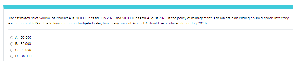 The estimated sales volume of Product A is 30 000 units for July 2023 and 50 000 units for August 2023. If the policy of management is to maintain an ending finished goods inventory
each month of 40% of the following month's budgeted sales, how many units of Product A should be produced during July 2023?
A. 50 000
B. 32 000
C. 22 000
OD. 38 000