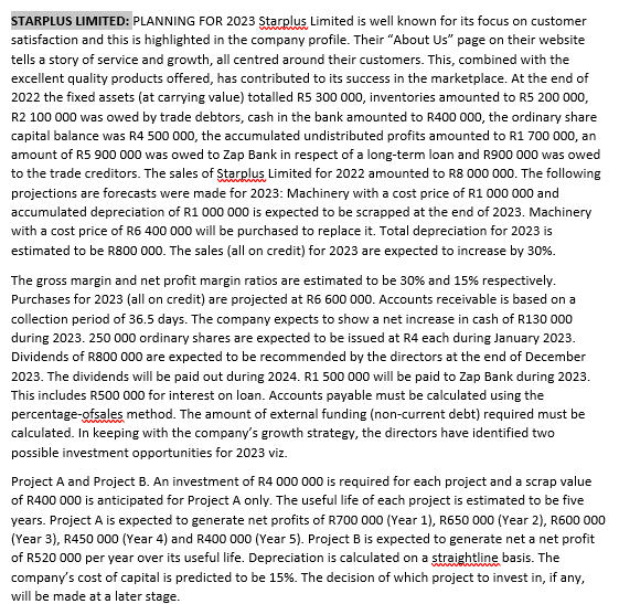 STARPLUS LIMITED: PLANNING FOR 2023 Starplus, Limited is well known for its focus on customer
satisfaction and this is highlighted in the company profile. Their "About Us" page on their website
tells a story of service and growth, all centred around their customers. This, combined with the
excellent quality products offered, has contributed to its success in the marketplace. At the end of
2022 the fixed assets (at carrying value) totalled R5 300 000, inventories amounted to R5 200 000,
R2 100 000 was owed by trade debtors, cash in the bank amounted to R400 000, the ordinary share
capital balance was R4 500 000, the accumulated undistributed profits amounted to R1 700 000, an
amount of R5 900 000 was owed to Zap Bank in respect of a long-term loan and R900 000 was owed
to the trade creditors. The sales of Starplus, Limited for 2022 amounted to R8 000 000. The following
projections are forecasts were made for 2023: Machinery with a cost price of R1 000 000 and
accumulated depreciation of R1 000 000 is expected to be scrapped at the end of 2023. Machinery
with a cost price of R6 400 000 will be purchased to replace it. Total depreciation for 2023 is
estimated to be R800 000. The sales (all on credit) for 2023 are expected to increase by 30%.
The gross margin and net profit margin ratios are estimated to be 30% and 15% respectively.
Purchases for 2023 (all on credit) are projected at R6 600 000. Accounts receivable is based on a
collection period of 36.5 days. The company expects to show a net increase in cash of R130 000
during 2023. 250 000 ordinary shares are expected to be issued at R4 each during January 2023.
Dividends of R800 000 are expected to be recommended by the directors at the end of December
2023. The dividends will be paid out during 2024. R1 500 000 will be paid to Zap Bank during 2023.
This includes R500 000 for interest on loan. Accounts payable must be calculated using the
percentage-ofsales method. The amount of external funding (non-current debt) required must be
calculated. In keeping with the company's growth strategy, the directors have identified two
possible investment opportunities for 2023 viz.
Project A and Project B. An investment of R4 000 000 is required for each project and a scrap value
of R400 000 is anticipated for Project A only. The useful life of each project is estimated to be five
years. Project A is expected to generate net profits of R700 000 (Year 1), R650 000 (Year 2), R600 000
(Year 3), R450 000 (Year 4) and R400 000 (Year 5). Project B is expected to generate net a net profit
of R520 000 per year over its useful life. Depreciation is calculated on a straightline basis. The
company's cost of capital is predicted to be 15%. The decision of which project to invest in, if any,
will be made at a later stage.
