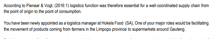 According to Pienaar & Vogt. (2016:1) logistics function was therefore essential for a well-coordinated supply chain from
the point of origin to the point of consumption.
You have been newly appointed as a logistics manager at Hokela Food (SA), One of your major roles would be facilitating
the movement of products coming from farmers in the Limpopo province to supermarkets around Gauteng.