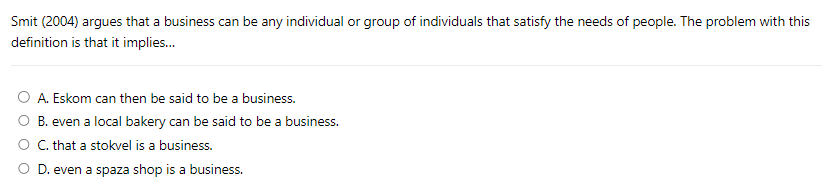 Smit (2004) argues that a business can be any individual or group of individuals that satisfy the needs of people. The problem with this
definition is that it implies...
A. Eskom can then be said to be a business.
B. even a local bakery can be said to be a business.
C. that a stokvel is a business.
D. even a spaza shop is a business.