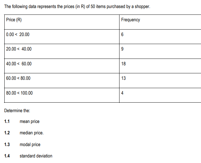 The following data represents the prices (in R) of 50 items purchased by a shopper.
Price (R)
Frequency
0.00 < 20.00
20.00 40.00
40.00 60.00
60.00 < 80.00
80.00 < 100.00
Determine the:
1.1
1.2
1.3
1.4
mean price
median price.
modal price
standard deviation
6
9
18
13
4